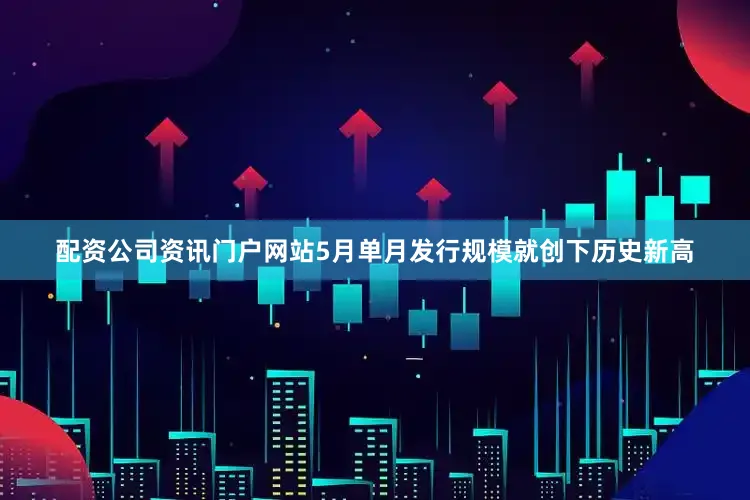 配资公司资讯门户网站5月单月发行规模就创下历史新高