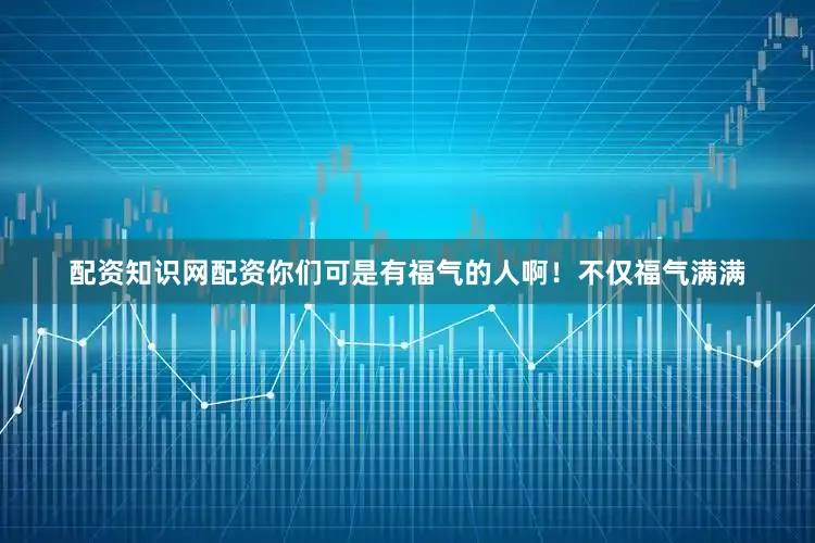 配资知识网配资你们可是有福气的人啊！不仅福气满满