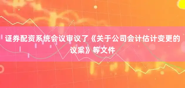 证券配资系统会议审议了《关于公司会计估计变更的议案》等文件