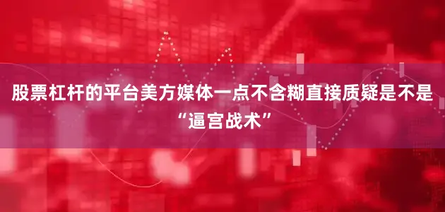 股票杠杆的平台美方媒体一点不含糊直接质疑是不是“逼宫战术”
