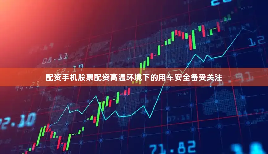 配资手机股票配资高温环境下的用车安全备受关注