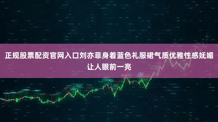 正规股票配资官网入口刘亦菲身着蓝色礼服裙气质优雅性感妩媚让人眼前一亮