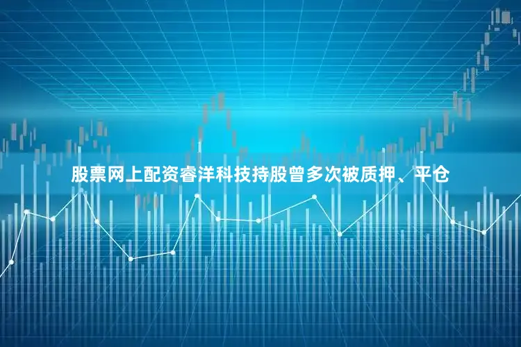 股票网上配资睿洋科技持股曾多次被质押、平仓