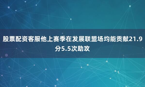 股票配资客服他上赛季在发展联盟场均能贡献21.9分5.5次助攻
